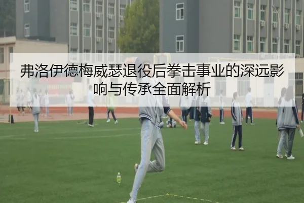 弗洛伊德梅威瑟退役后拳击事业的深远影响与传承全面解析